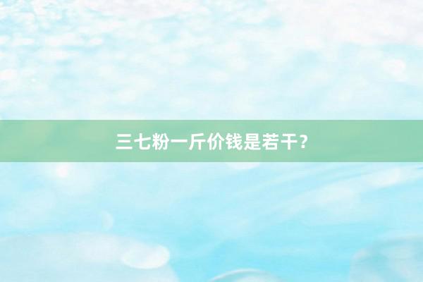 三七粉一斤价钱是若干？