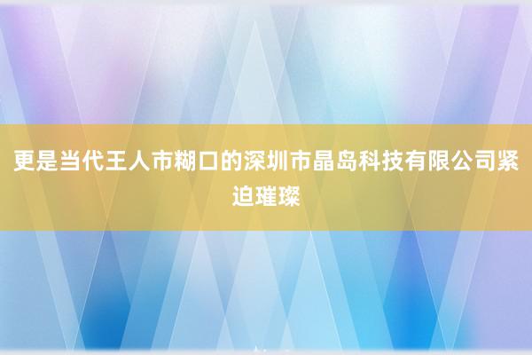 更是当代王人市糊口的深圳市晶岛科技有限公司紧迫璀璨